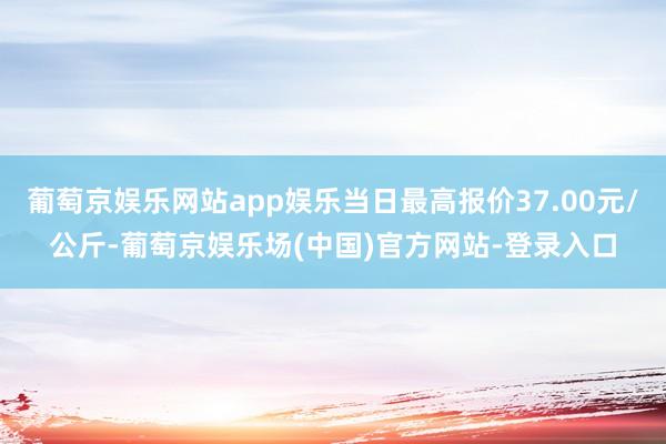 葡萄京娱乐网站app娱乐当日最高报价37.00元/公斤-葡萄京娱乐场(中国)官方网站-登录入口