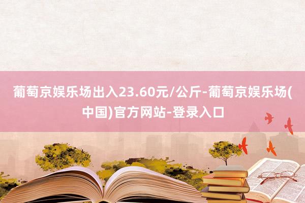 葡萄京娱乐场出入23.60元/公斤-葡萄京娱乐场(中国)官方网站-登录入口