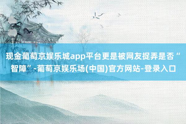 现金葡萄京娱乐城app平台更是被网友捉弄是否“智障”-葡萄京娱乐场(中国)官方网站-登录入口