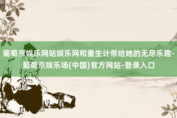 葡萄京娱乐网站娱乐网和重生计带给她的无尽乐趣-葡萄京娱乐场(中国)官方网站-登录入口