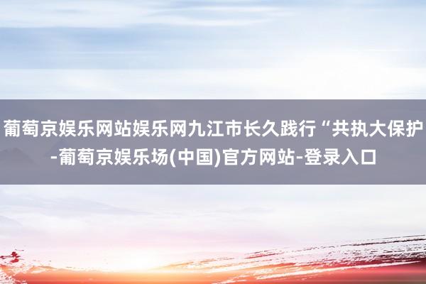 葡萄京娱乐网站娱乐网九江市长久践行“共执大保护-葡萄京娱乐场(中国)官方网站-登录入口