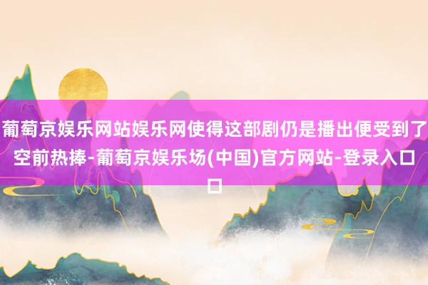 葡萄京娱乐网站娱乐网使得这部剧仍是播出便受到了空前热捧-葡萄京娱乐场(中国)官方网站-登录入口