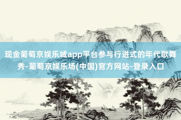 现金葡萄京娱乐城app平台参与行进式的年代歌舞秀-葡萄京娱乐场(中国)官方网站-登录入口