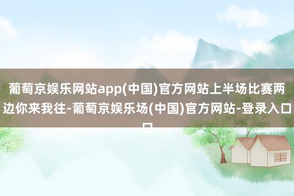 葡萄京娱乐网站app(中国)官方网站上半场比赛两边你来我往-葡萄京娱乐场(中国)官方网站-登录入口