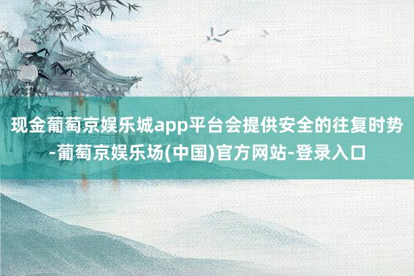 现金葡萄京娱乐城app平台会提供安全的往复时势-葡萄京娱乐场(中国)官方网站-登录入口