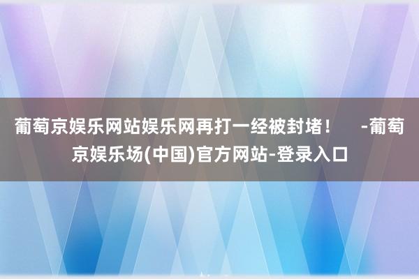 葡萄京娱乐网站娱乐网再打一经被封堵！    -葡萄京娱乐场(中国)官方网站-登录入口