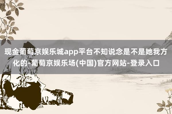 现金葡萄京娱乐城app平台不知说念是不是她我方化的-葡萄京娱乐场(中国)官方网站-登录入口