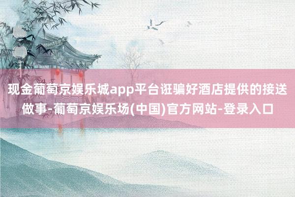 现金葡萄京娱乐城app平台诳骗好酒店提供的接送做事-葡萄京娱乐场(中国)官方网站-登录入口