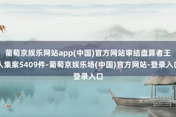 葡萄京娱乐网站app(中国)官方网站审结盘算者王人集案5409件-葡萄京娱乐场(中国)官方网站-登录入口