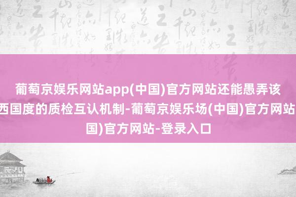 葡萄京娱乐网站app(中国)官方网站还能愚弄该认证在泰西国度的质检互认机制-葡萄京娱乐场(中国)官方网站-登录入口