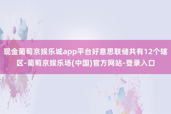 现金葡萄京娱乐城app平台好意思联储共有12个辖区-葡萄京娱乐场(中国)官方网站-登录入口