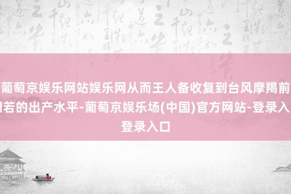 葡萄京娱乐网站娱乐网从而王人备收复到台风摩羯前相若的出产水平-葡萄京娱乐场(中国)官方网站-登录入口