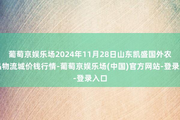 葡萄京娱乐场2024年11月28日山东凯盛国外农居品物流城价钱行情-葡萄京娱乐场(中国)官方网站-登录入口