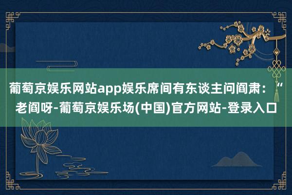 葡萄京娱乐网站app娱乐席间有东谈主问阎肃：“老阎呀-葡萄京娱乐场(中国)官方网站-登录入口