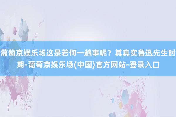 葡萄京娱乐场这是若何一趟事呢？其真实鲁迅先生时期-葡萄京娱乐场(中国)官方网站-登录入口