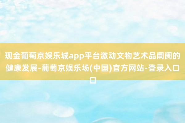 现金葡萄京娱乐城app平台激动文物艺术品阛阓的健康发展-葡萄京娱乐场(中国)官方网站-登录入口