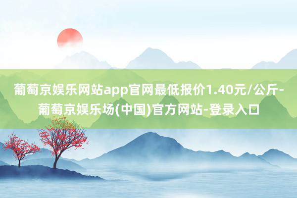 葡萄京娱乐网站app官网最低报价1.40元/公斤-葡萄京娱乐场(中国)官方网站-登录入口