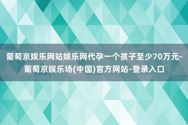 葡萄京娱乐网站娱乐网代孕一个孩子至少70万元-葡萄京娱乐场(中国)官方网站-登录入口