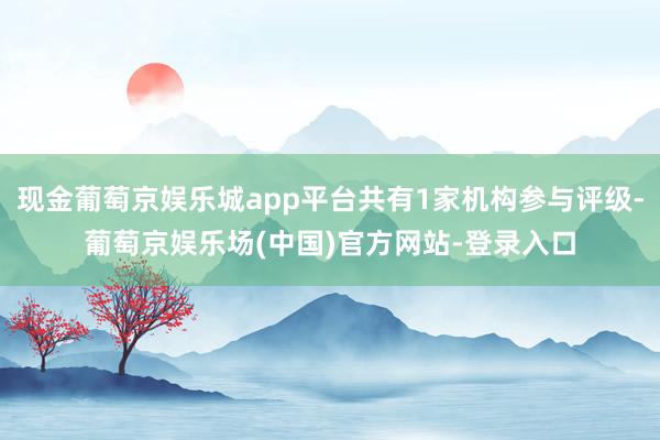 现金葡萄京娱乐城app平台共有1家机构参与评级-葡萄京娱乐场(中国)官方网站-登录入口