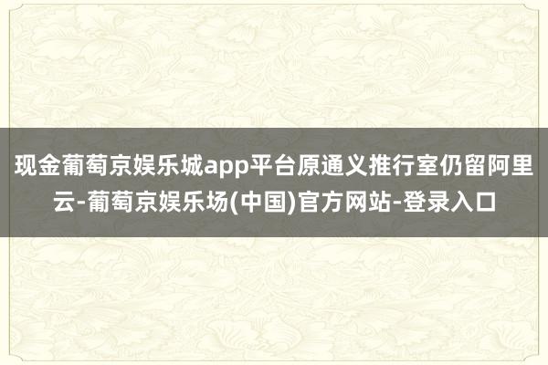 现金葡萄京娱乐城app平台原通义推行室仍留阿里云-葡萄京娱乐场(中国)官方网站-登录入口