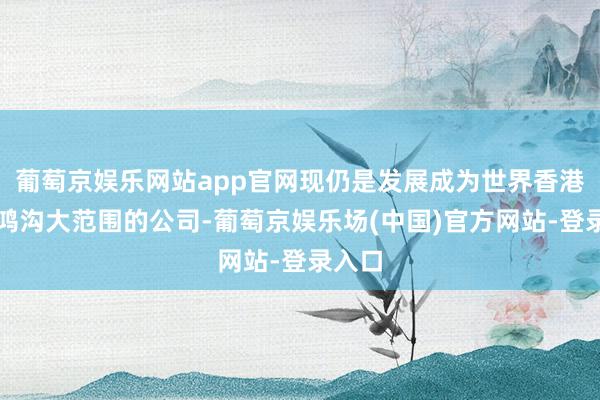 葡萄京娱乐网站app官网现仍是发展成为世界香港身份鸿沟大范围的公司-葡萄京娱乐场(中国)官方网站-登录入口