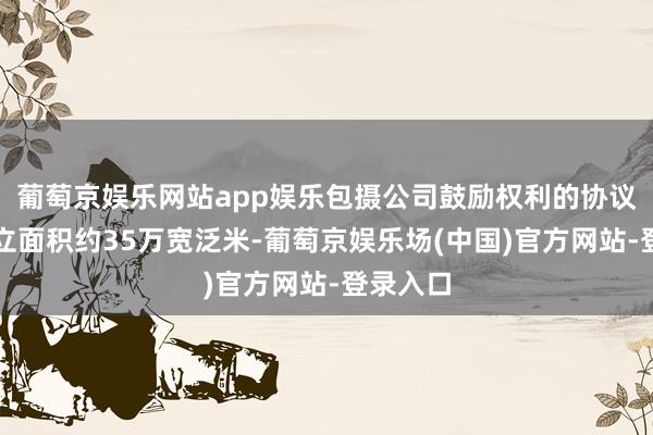 葡萄京娱乐网站app娱乐包摄公司鼓励权利的协议销售竖立面积约35万宽泛米-葡萄京娱乐场(中国)官方网站-登录入口